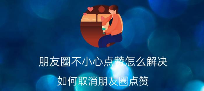 朋友圈不小心点赞怎么解决 如何取消朋友圈点赞？